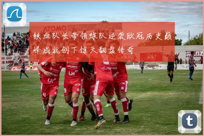 铁血队长带领球队逆袭欧冠历史巅峰成就创下惊天翻盘传奇