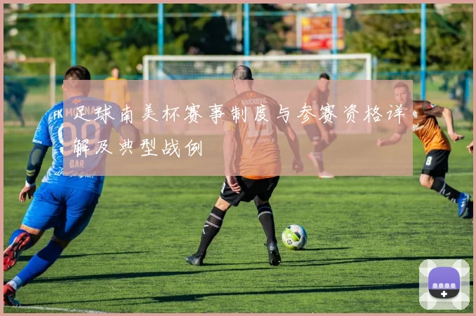 足球南美杯赛事制度与参赛资格详解及典型战例