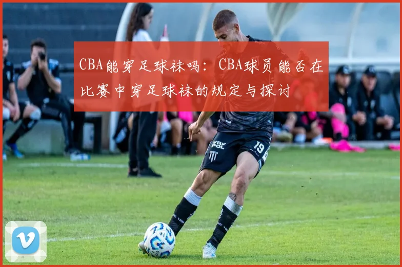 CBA能穿足球袜吗：CBA球员能否在比赛中穿足球袜的规定与探讨