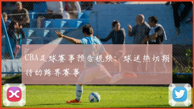 CBA足球赛事预告视频:球迷热切期待的跨界赛事