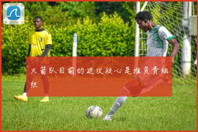 火箭队目前的进攻核心是谁负责组织